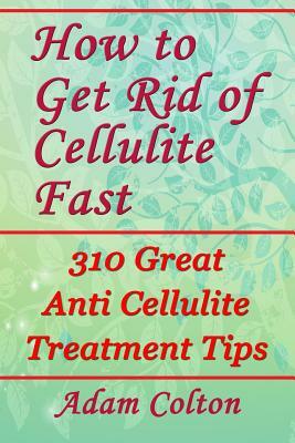 How to Get Rid of Cellulite Fast: 310 Effective Anti Cellulite Treatment Tips by Adam Colton