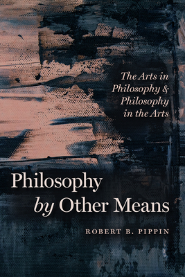 Philosophy by Other Means: The Arts in Philosophy and Philosophy in the Arts by Robert B. Pippin