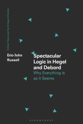 Spectacular Logic in Hegel and Debord: Why Everything Is as It Seems by Eric-John Russell