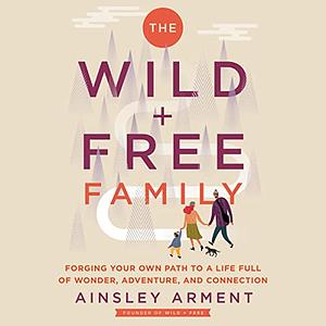 The Wild and Free Family: Forging Your Own Path to a Life Full of Wonder, Adventure, and Connection by Ainsley Arment