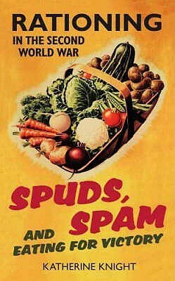 Spuds, Spam And Eating For Victory: Rationing In The Second World War by Katherine Knight