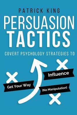 Persuasion Tactics: Covert Psychology Strategies to Influence, Persuade, & Get Y by Patrick King