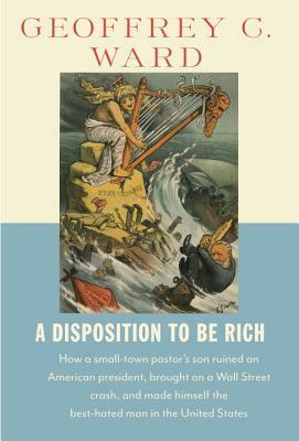 A Disposition to Be Rich: How a Small-Town Pastor's Son Ruined an American President, Brought on a Wall Street Crash, and Made Himself the Best-Hated Man in the United States by Geoffrey C. Ward