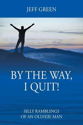 By the Way, I Quit! Silly Ramblings of an Old(er) Man by Jeff Green