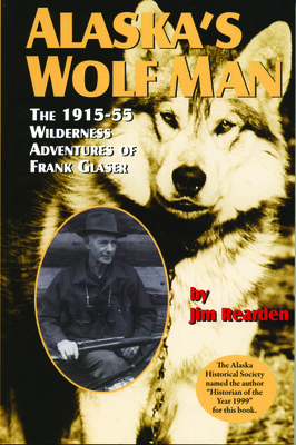 Alaska's Wolf Man: The 1915-55 Wilderness Adventures of Frank Glaser by Jim Rearden