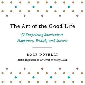 The Art of the Good Life: 52 Surprising Shortcuts to Happiness, Wealth, and Success by Rolf Dobelli