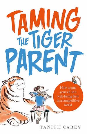 Taming the Tiger Parent: How to Put Your Child's Well-Being First in a Competitive World by Tanith Carey