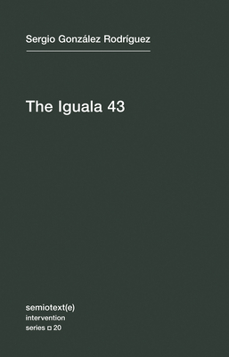 The Iguala 43: The Truth and Challenge of Mexico's Disappeared Students by Sergia Gonzalez Rodriguez, Sergio Gonzalez Rodriguez
