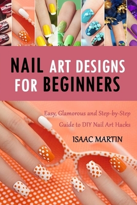 Nail Art Designs for Beginners: Easy, Glamorous and Step-by-Step Guide to DIY Nail Art Hacks by Isaac Martin