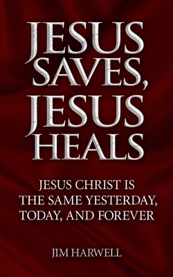 Jesus Saves, Jesus Heals: Jesus Christ is the Same Yesterday, Today & Forever by Jim Harwell