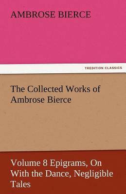 The Collected Works of Ambrose Bierce, Volume 8 Epigrams, on with the Dance, Negligible Tales by Ambrose Bierce