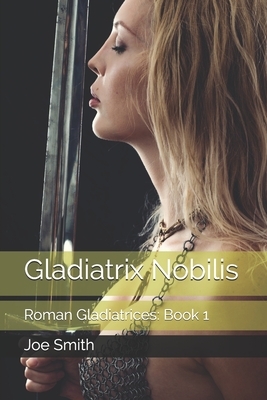 Gladiatrix Nobilis: Roman Gladiatrices: Book 1 by Joe Smith