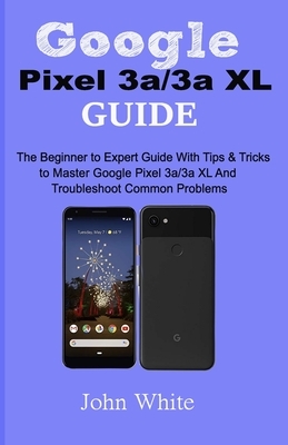 Google Pixel 3a/3a XL Guide: The Beginner to Expert Guide with Tips and Tricks to Master Google Pixel 3a/3a XL and Troubleshoot Common Problems by John White