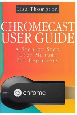 Chromecast User Guide: A Step by Step User Manual for Beginners by Lisa Thompson