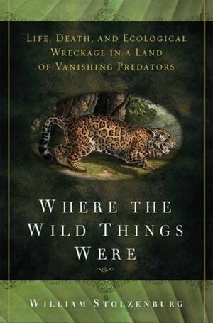 Where the Wild Things Were: Life, Death, and Ecological Wreckage in a Land of Vanishing Predators by William Stolzenburg