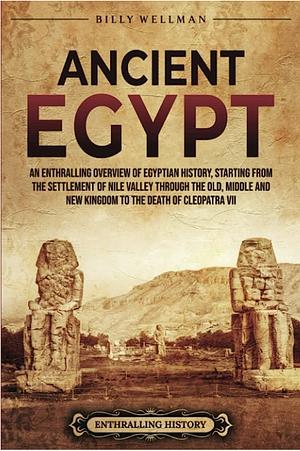 Ancient Egypt: an Enthralling Overview of Egyptian History, Starting from the Settlement of the Nile Valley Through the Old, Middle, and New Kingdoms to the Death of Cleopatra VII by Billy Wellman