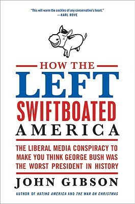 How the Left Swiftboated America: The Liberal Media Conspiracy to Make You Think George Bush Was the Worst President in History by John Gibson