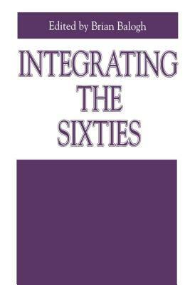 Integrating the Sixties: The Origins, Structures, and Legitimacy of Public Policy in a Turbulent Decade by Brian Balogh