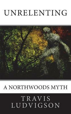 Unrelenting: A Northwoods Myth by Travis Ludvigson