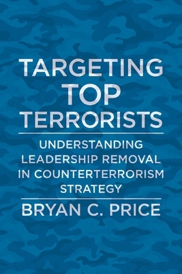 Targeting Top Terrorists: Understanding Leadership Removal in Counterterrorism Strategy by Bryan C. Price