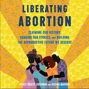 Liberating Abortion: Claiming Our History, Sharing Our Stories, and Building the Reproductive Future We Deserve by Regina Mahone, Renee Bracey Sherman