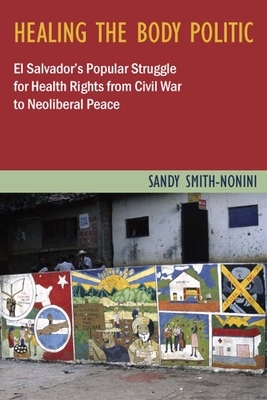 Healing the Body Politic: El Salvador's Popular Struggle for Health Rights--From Civil War to Neoliberal Peace by Sandy Smith-Nonini