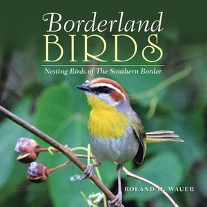 Borderland Birds: Nesting Birds of the Southern Border by Roland H. Wauer