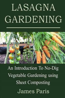 Lasagna Gardening: An Introduction to No-Dig Vegetable Gardening Using Sheet Composting by James Paris