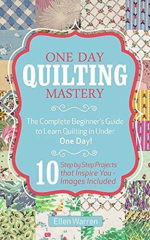 QUILTING: ONE DAY QUILTING MASTERY: The Complete Beginner's Guide to Learn Quilting in Under One Day -10 Step by Step Quilt Projects That Inspire You - Images Included by Ellen Warren, Ellen Warren, Quilting