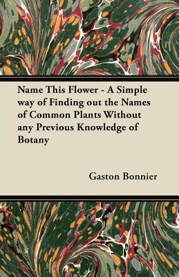 Name This Flower - A Simple way of Finding out the Names of Common Plants Without any Previous Knowledge of Botany by Gaston Bonnier