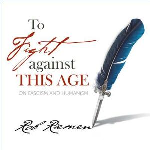 To Fight Against This Age: On Fascism and Humanism by Rob Riemen