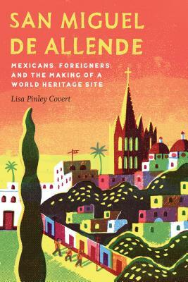 San Miguel de Allende: Mexicans, Foreigners, and the Making of a World Heritage Site by Lisa Pinley Covert