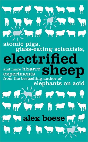 Electrified Sheep: Glass-Eating Scientists, Nuking the Moon, and More Bizarre Experiments by Alex Boese