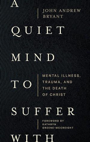 A Quiet Mind to Suffer with: Mental Illness, Trauma, and the Death of Christ by John Andrew Bryant