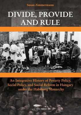 Divide, Provide and Rule: An Integrative History of Poverty Policy, Social Policy, and Social Reform in Hungary Under the Habsburg Monarchy by Susan Zimmermann
