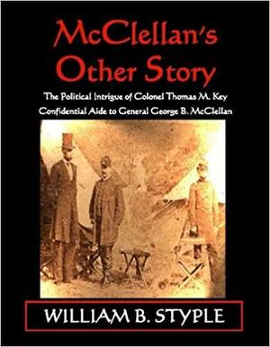 McClellan's Other Story: The Political Intrigue of Colonel Thomas M. Key, Confidential Aide to General George B. McClellan by William B. Styple