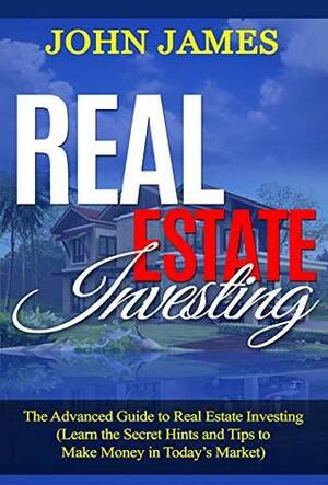 Real Estate Investing: The Advanced Guide to Real Estate Investing (Learn the Secret Hints and Tips to Make Money in Today's Market) by John James