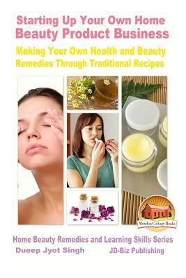 Starting Up Your Own Home Beauty Product Business - Making Your Own Health and Beauty Remedies Through Traditional Recipes by Dueep Jyot Singh, John Davidson