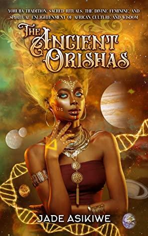 The Ancient Orishas: Yoruba Tradition, Sacred Rituals, The Divine Feminine, and Spiritual Enlightenment of African Culture and Wisdom by Jade Asikiwe