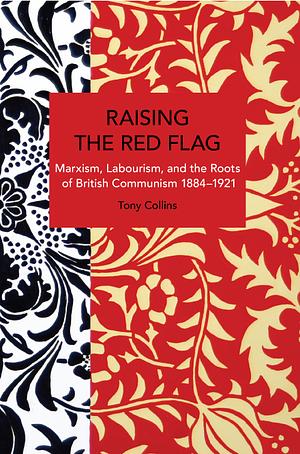 Raising the Red Flag: Marxism, Labourism, and the Roots of British Communism, 1884-1921 by Tony Collins