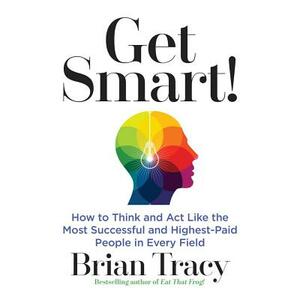 Get Smart!: How to Think and Act Like the Most Successful and Highest-Paid People in Every Field by Brian Tracy