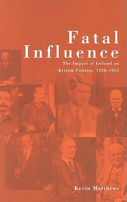 Fatal Influence: The Impact of Ireland on British Politics, 1920-1925 by Kevin Matthews