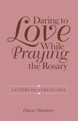 Daring to Love While Praying the Rosary: Letters to a Great Love by Eileen Martinez