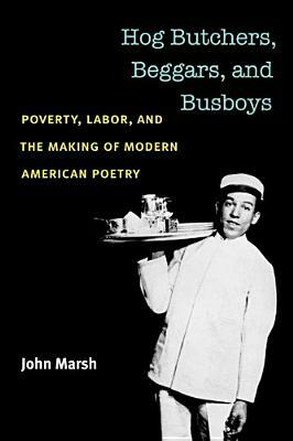 Hog Butchers, Beggars, and Busboys: Poverty, Labor, and the Making of Modern American Poetry by John Marsh