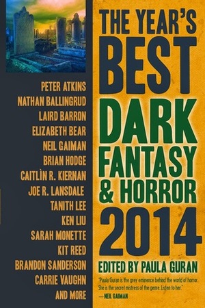 The Year's Best Dark Fantasy & Horror, 2014 Edition by Nathan Ballingrud, Karin Tidbeck, Brian Evenson, Kaaron Warren, Brandon Sanderson, Elizabeth Bear, Greg Kurzawa, Steve Rasnic Tem, Priya Sharma, David J. Schow, K.J. Kabza, Paula Guran, Brian Hodge, Carrie Vaughn, Sarah Singleton, Kit Reed, Peter Atkins, Helen Marshall, Caitlín R. Kiernan, Lisa Tuttle, Laird Barron, Joe R. Lansdale, Yoon Ha Lee, Tanith Lee, Glen Hirshberg, Veronica Schanoes, Steve Duffy, Ken Liu, Sunny Moraine, Sarah Monette, Neil Gaiman, Angela Slatter, Dale Bailey