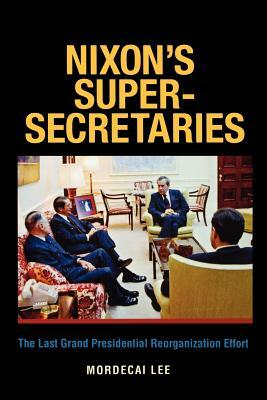 Nixon's Super-Secretaries: The Last Grand Presidential Reorganization Effort by Mordecai Lee