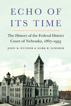 Echo of Its Time: The History of the Federal District Court of Nebraska, 1867-1933 by Mark R. Scherer, John R. Wunder