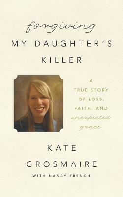 Forgiving My Daughter's Killer: A True Story of Loss, Faith, and Unexpected Grace by Kate Grosmaire, Nancy French