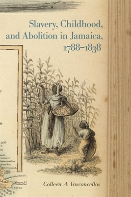 Slavery, Childhood, and Abolition in Jamaica, 1788-1838 by Colleen A. Vasconcellos