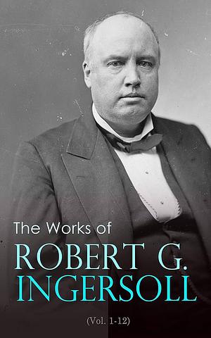 The Works of Robert G. Ingersoll (Vol. 1-12): Complete Edition by Robert G. Ingersoll